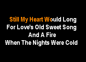 Still My Heart Would Long
For Love's Old Sweet Song

And A Fire
When The Nights Were Cold