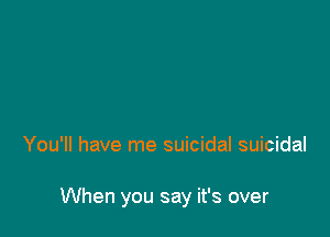 You'll have me suicidal suicidal

When you say it's over