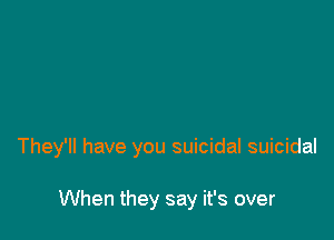 They'll have you suicidal suicidal

When they say it's over