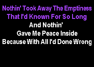 Nothin' Took Away The Emptiness
That I'd Known For So Long
And Nothin'

Gave Me Peace Inside
Because With All I'd Done Wrong