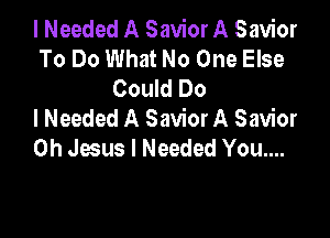 I Needed A Savior A Savior
To Do What No One Else
Could Do
I Needed A SaviorA Savior

Oh Jesus I Needed You....