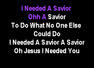 I Needed A Savior
Ohh A Savior
To Do What No One Else
Could Do

I Needed A Savior A Savior
Oh Jesus I Needed You