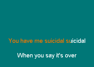You have me suicidal suicidal

When you say it's over