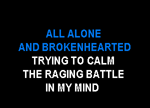 ALL ALONE
AND BROKENHEARTED
TRYING TO CALM
THE RAGING BATTLE
IN MY MIND