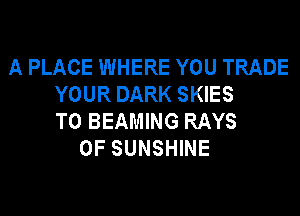 A PLACE WHERE YOU TRADE
YOUR DARK SKIES
T0 BEAMING RAYS
0F SUNSHINE
