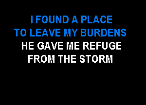 IFOUND A PLACE
TO LEAVE MY BURDENS
HE GAVE ME REFUGE
FROM THE STORM