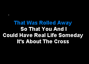 That Was Rolled Away
So That You And I

Could Have Real Life Someday
It's About The Cross