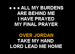 o o 0 ALL MY BURDENS
ARE BEHIND ME
I HAVE PRAYED
MY FINAL PRAYER

OVER JORDAN
TAKE MY HAND
LORD LEAD ME HOME