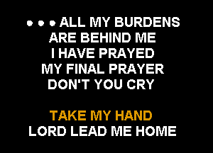 o o 0 ALL MY BURDENS
ARE BEHIND ME
I HAVE PRAYED
MY FINAL PRAYER
DON'T YOU CRY

TAKE MY HAND
LORD LEAD ME HOME
