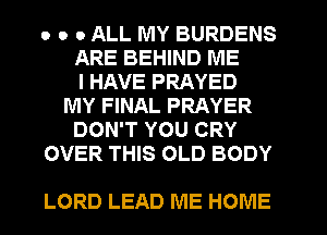 o o 0 ALL MY BURDENS
ARE BEHIND ME
I HAVE PRAYED
MY FINAL PRAYER
DON'T YOU CRY
OVER THIS OLD BODY

LORD LEAD ME HOME