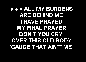 o o 0 ALL MY BURDENS
ARE BEHIND ME
I HAVE PRAYED
MY FINAL PRAYER
DON'T YOU CRY
OVER THIS OLD BODY
'CAUSE THAT AIN'T ME