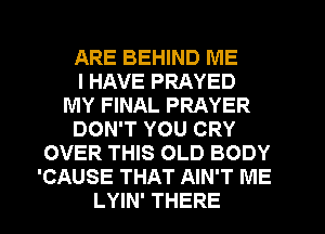 ARE BEHIND ME
I HAVE PRAYED
MY FINAL PRAYER
DON'T YOU CRY
OVER THIS OLD BODY
'CAUSE THAT AIN'T ME
LYIN' THERE
