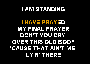 I AM STANDING

I HAVE PRAYED
MY FINAL PRAYER
DON'T YOU CRY
OVER THIS OLD BODY
'CAUSE THAT AIN'T ME
LYIN' THERE
