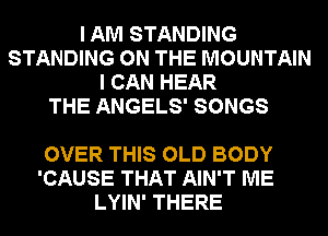I AM STANDING
STANDING ON THE MOUNTAIN
I CAN HEAR
THE ANGELS' SONGS

OVER THIS OLD BODY
'CAUSE THAT AIN'T ME
LYIN' THERE