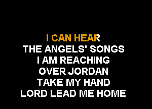 I CAN HEAR
THE ANGELS' SONGS
I AM REACHING
OVER JORDAN
TAKE MY HAND
LORD LEAD ME HOME