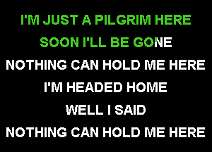 I'M JUST A PILGRIM HERE
SOON I'LL BE GONE
NOTHING CAN HOLD ME HERE
I'M HEADED HOME
WELL I SAID
NOTHING CAN HOLD ME HERE