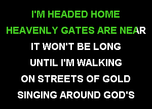 I'M HEADED HOME
HEAVENLY GATES ARE NEAR
IT WON'T BE LONG
UNTIL I'M WALKING
0N STREETS OF GOLD
SINGING AROUND GOD'S