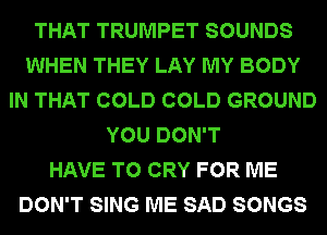 THAT TRUMPET SOUNDS
WHEN THEY LAY MY BODY
IN THAT COLD COLD GROUND
YOU DON'T
HAVE TO CRY FOR ME
DON'T SING ME SAD SONGS