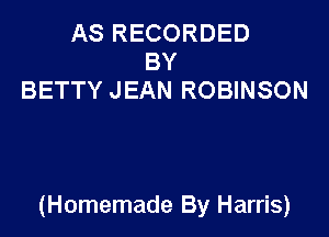 AS RECORDED
BY
BETTY JEAN ROBINSON

(Homemade By Harris)