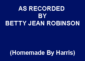 AS RECORDED
BY
BETTY JEAN ROBINSON

(Homemade By Harris)