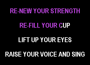 RE-NEW YOUR STRENGTH
RE-FILL YOUR CUP
LIFT UP YOUR EYES
RAISE YOUR VOICE AND SING