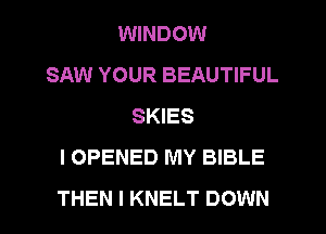 WINDOW
SAW YOUR BEAUTIFUL
SKIES
I OPENED MY BIBLE
THEN I KNELT DOWN