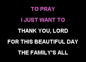 TO PRAY
I JUST WANT TO
THANK YOU, LORD

FOR THIS BEAUTIFUL DAY
THE FAMILY'S ALL