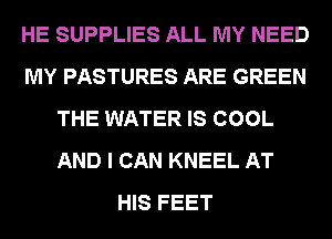 HE SUPPLIES ALL MY NEED
MY PASTURES ARE GREEN
THE WATER IS COOL
AND I CAN KNEEL AT
HIS FEET