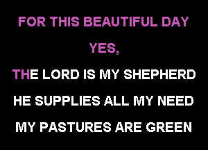FOR THIS BEAUTIFUL DAY
YES,
THE LORD IS MY SHEPHERD
HE SUPPLIES ALL MY NEED
MY PASTURES ARE GREEN
