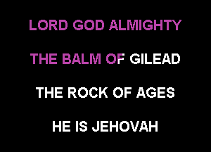 LORD GOD ALMIGHTY

THE BALM 0F GILEAD

THE ROCK 0F AGES

HE IS JEHOVAH