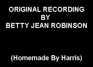 ORIGINAL RECORDING
BY
BETTY JEAN ROBINSON

(Homemade By Harris)