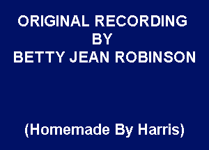 ORIGINAL RECORDING
BY
BETTY JEAN ROBINSON

(Homemade By Harris)