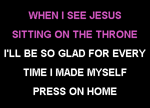 WHEN I SEE JESUS
SITTING ON THE THRONE
I'LL BE SO GLAD FOR EVERY
TIME I MADE MYSELF
PRESS 0N HOME