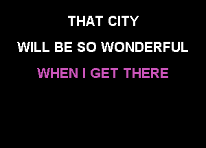 THAT CITY
WILL BE SO WONDERFUL
WHEN I GET THERE
