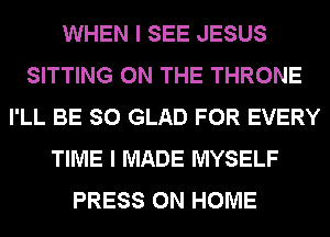 WHEN I SEE JESUS
SITTING ON THE THRONE
I'LL BE SO GLAD FOR EVERY
TIME I MADE MYSELF
PRESS 0N HOME