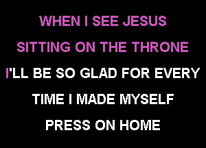 WHEN I SEE JESUS
SITTING ON THE THRONE
I'LL BE SO GLAD FOR EVERY
TIME I MADE MYSELF
PRESS 0N HOME