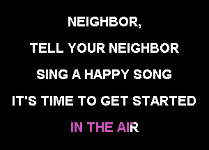 NEIGHBOR,

TELL YOUR NEIGHBOR
SING A HAPPY SONG
IT'S TIME TO GET STARTED
IN THE AIR