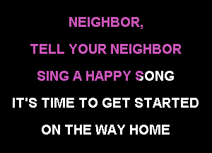 NEIGHBOR,

TELL YOUR NEIGHBOR
SING A HAPPY SONG
IT'S TIME TO GET STARTED
ON THE WAY HOME