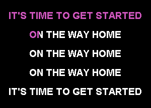 IT'S TIME TO GET STARTED
ON THE WAY HOME
ON THE WAY HOME
ON THE WAY HOME
IT'S TIME TO GET STARTED