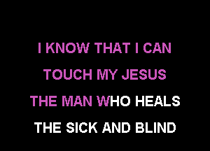 I KNOW THAT I CAN
TOUCH MY JESUS
THE MAN WHO HEALS
THE SICK AND BLIND
