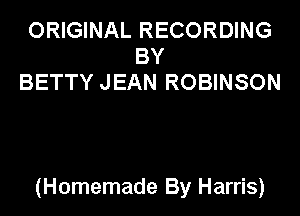 ORIGINAL RECORDING
BY
BETTY JEAN ROBINSON

(Homemade By Harris)