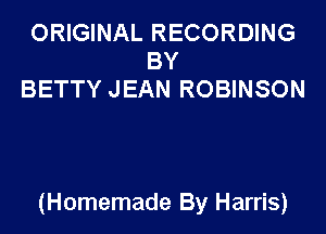 ORIGINAL RECORDING
BY
BETTY JEAN ROBINSON

(Homemade By Harris)