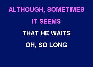 ALTHOUGH, SOMETIMES
IT SEEMS
THAT HE WAITS

OH, SO LONG