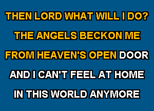 THEN LORD WHAT WILL I DO?
THE ANGELS BECKON ME
FROM HEAVEN'S OPEN DOOR
AND I CAN'T FEEL AT HOME
IN THIS WORLD ANYMORE