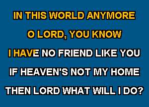 IN THIS WORLD ANYMORE
0 LORD, YOU KNOW
I HAVE NO FRIEND LIKE YOU
IF HEAVEN'S NOT MY HOME
THEN LORD WHAT WILL I DO?