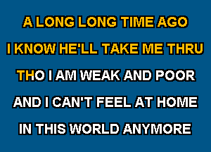 A LONG LONG TIME AGO
I KNOW HE'LL TAKE ME THRU
THO I AM WEAK AND POOR
AND I CAN'T FEEL AT HOME
IN THIS WORLD ANYMORE