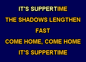 IT'S SUPPERTIME
THE SHADOWS LENGTHEN
FAST
COME HOME, COME HOME
IT'S SUPPERTIME