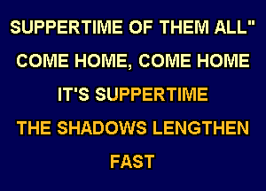 SUPPERTIME OF THEM ALL
COME HOME, COME HOME
IT'S SUPPERTIME
THE SHADOWS LENGTHEN
FAST