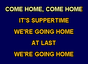 COME HOME, COME HOME
IT'S SUPPERTIME
WE'RE GOING HOME
AT LAST
WE'RE GOING HOME