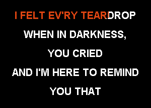 I FELT EV'RY TEARDROP
WHEN IN DARKNESS,
YOU CRIED
AND I'M HERE TO REMIND
YOU THAT